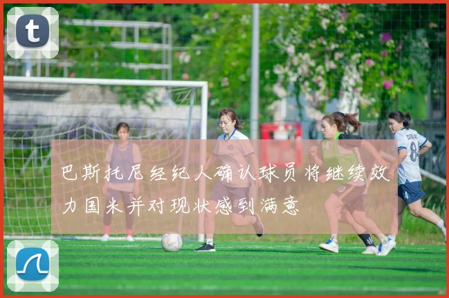 巴斯托尼经纪人确认球员将继续效力国米并对现状感到满意