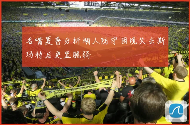 名嘴夏普分析湖人防守困境失去斯玛特后更显脆弱
