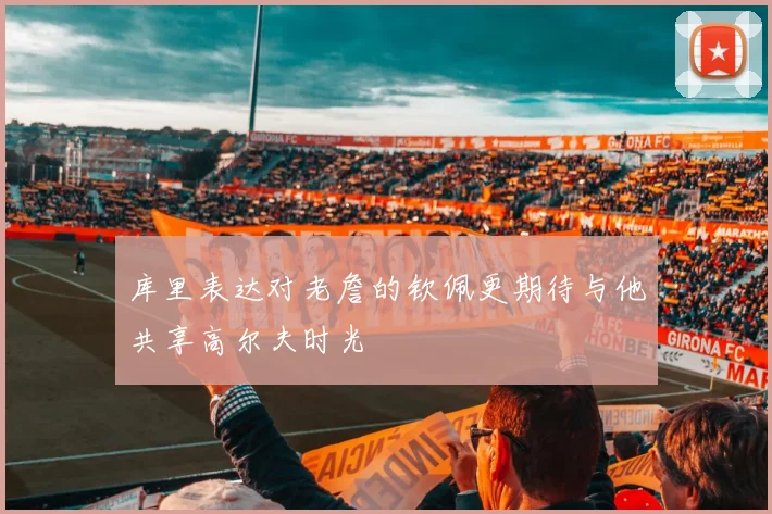 库里表达对老詹的钦佩更期待与他共享高尔夫时光