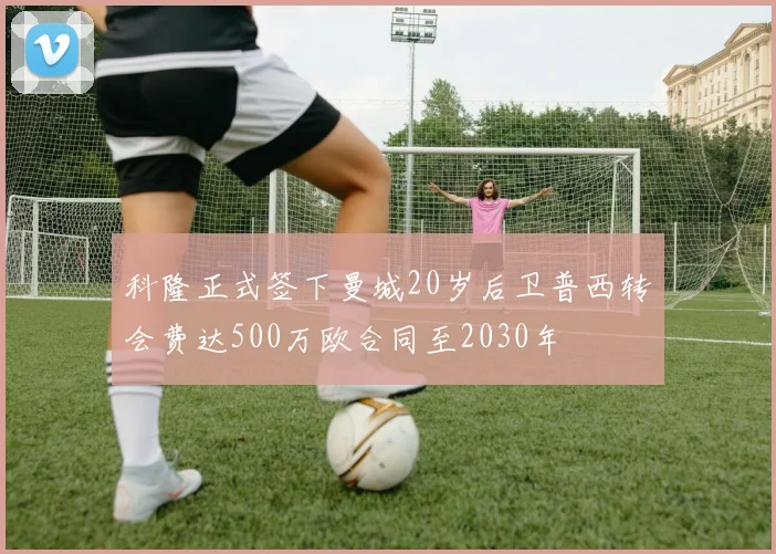 科隆正式签下曼城20岁后卫普西转会费达500万欧合同至2030年
