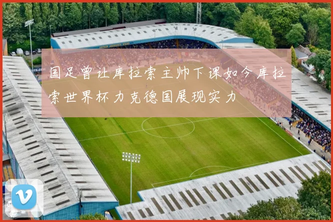 国足曾让库拉索主帅下课如今库拉索世界杯力克德国展现实力