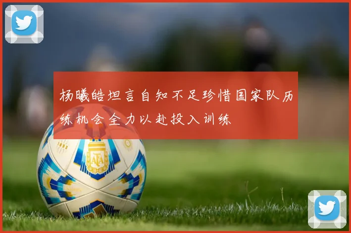 杨曦皓坦言自知不足珍惜国家队历练机会全力以赴投入训练