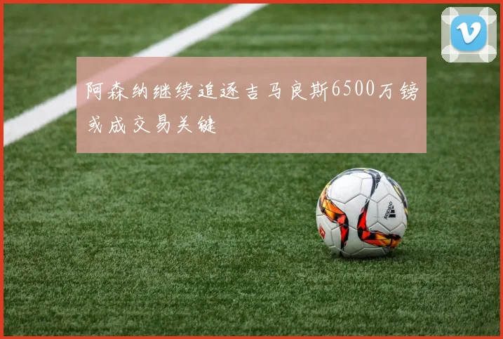 阿森纳继续追逐吉马良斯6500万镑或成交易关键