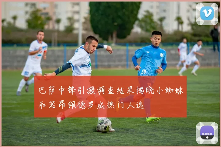 巴萨中锋引援调查结果揭晓小蜘蛛和若昂佩德罗成热门人选