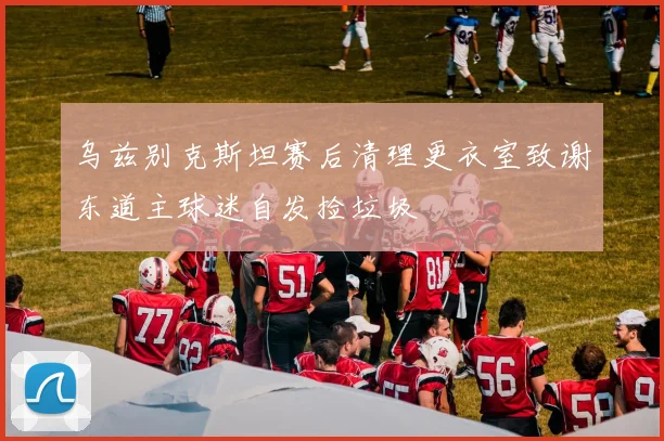 乌兹别克斯坦赛后清理更衣室致谢东道主球迷自发捡垃圾