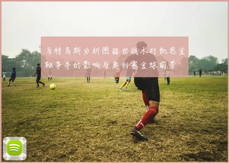 马特乌斯分析图赫尔战术对凯恩金靴争夺的影响与奥利塞金球前景