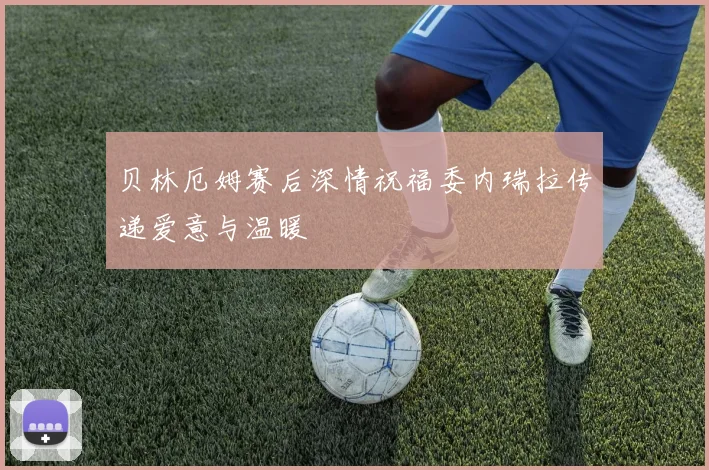 贝林厄姆赛后深情祝福委内瑞拉传递爱意与温暖