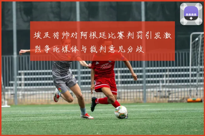 埃及将帅对阿根廷比赛判罚引发激烈争论媒体与裁判意见分歧