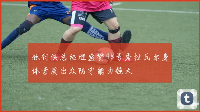 独行侠总经理盛赞48号秀拉瓦尔身体素质出众防守能力强大
